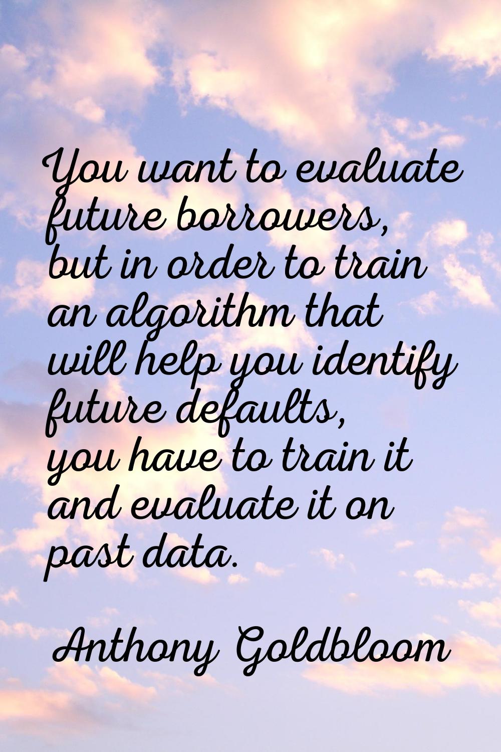 You want to evaluate future borrowers, but in order to train an algorithm that will help you identi