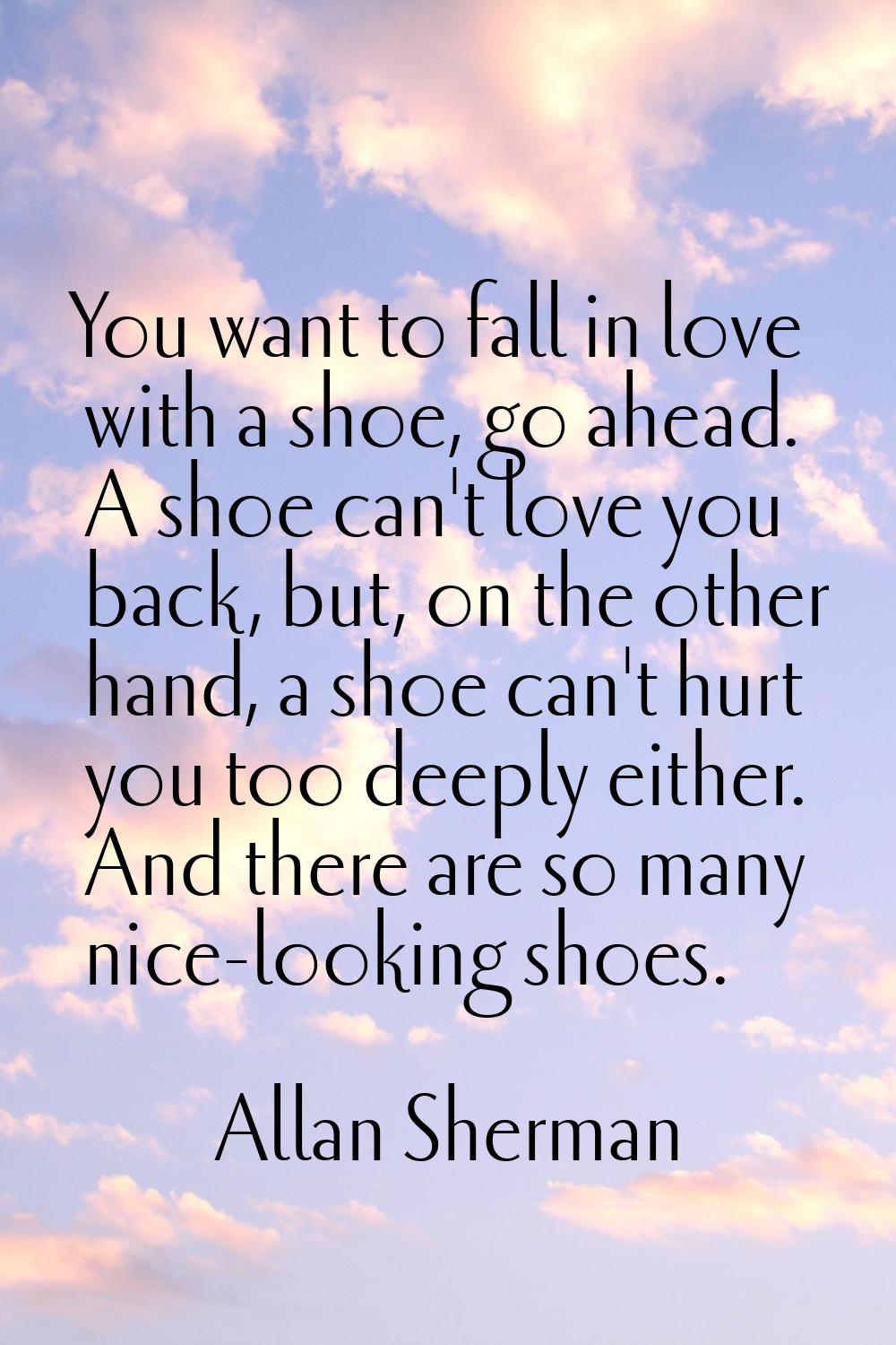 You want to fall in love with a shoe, go ahead. A shoe can't love you back, but, on the other hand,