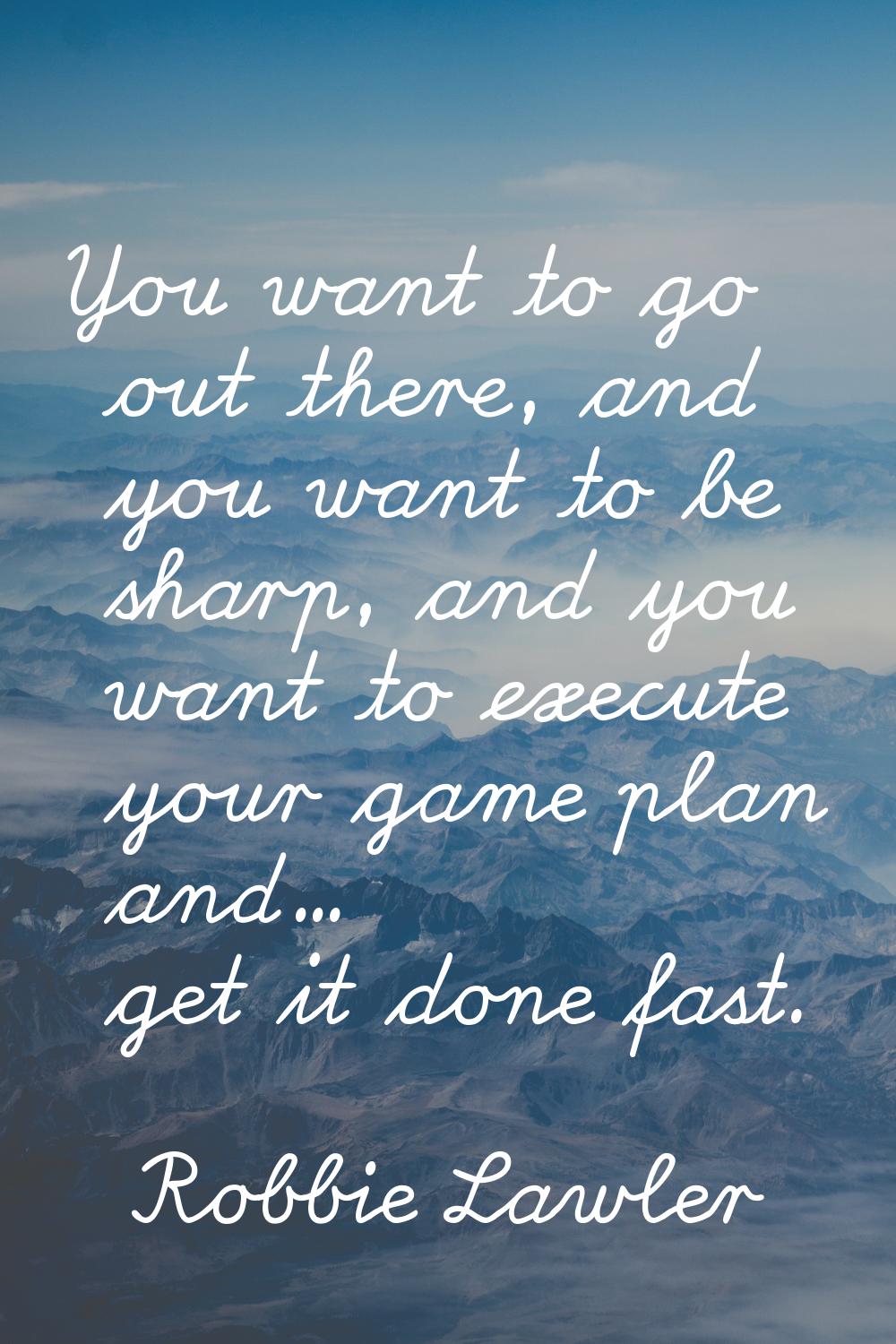 You want to go out there, and you want to be sharp, and you want to execute your game plan and... g