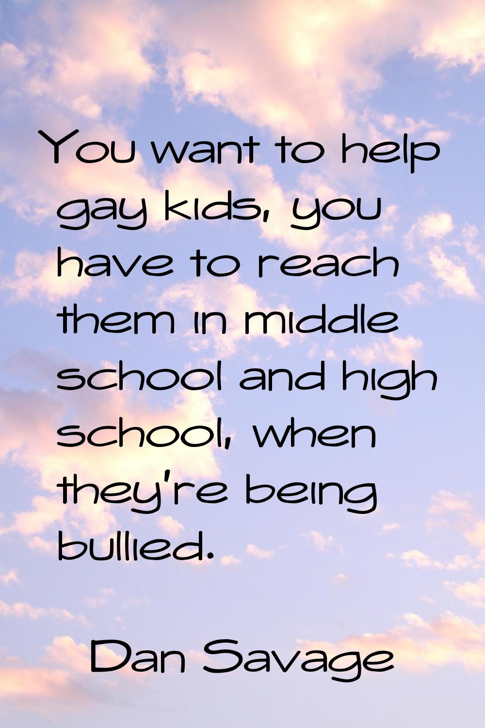 You want to help gay kids, you have to reach them in middle school and high school, when they're be