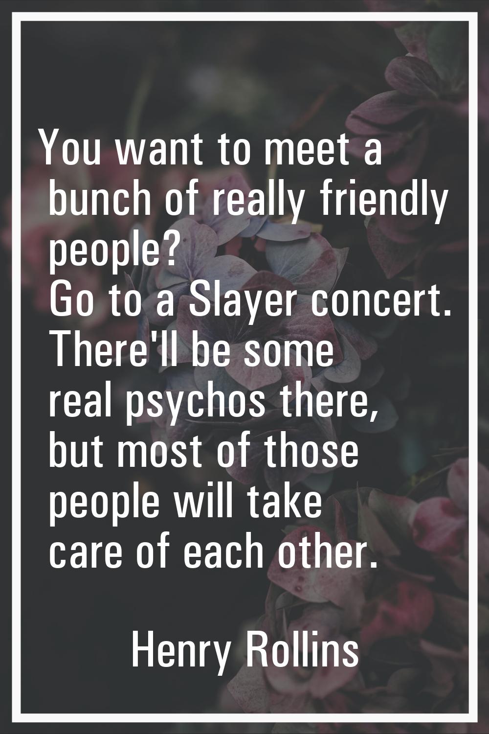 You want to meet a bunch of really friendly people? Go to a Slayer concert. There'll be some real p