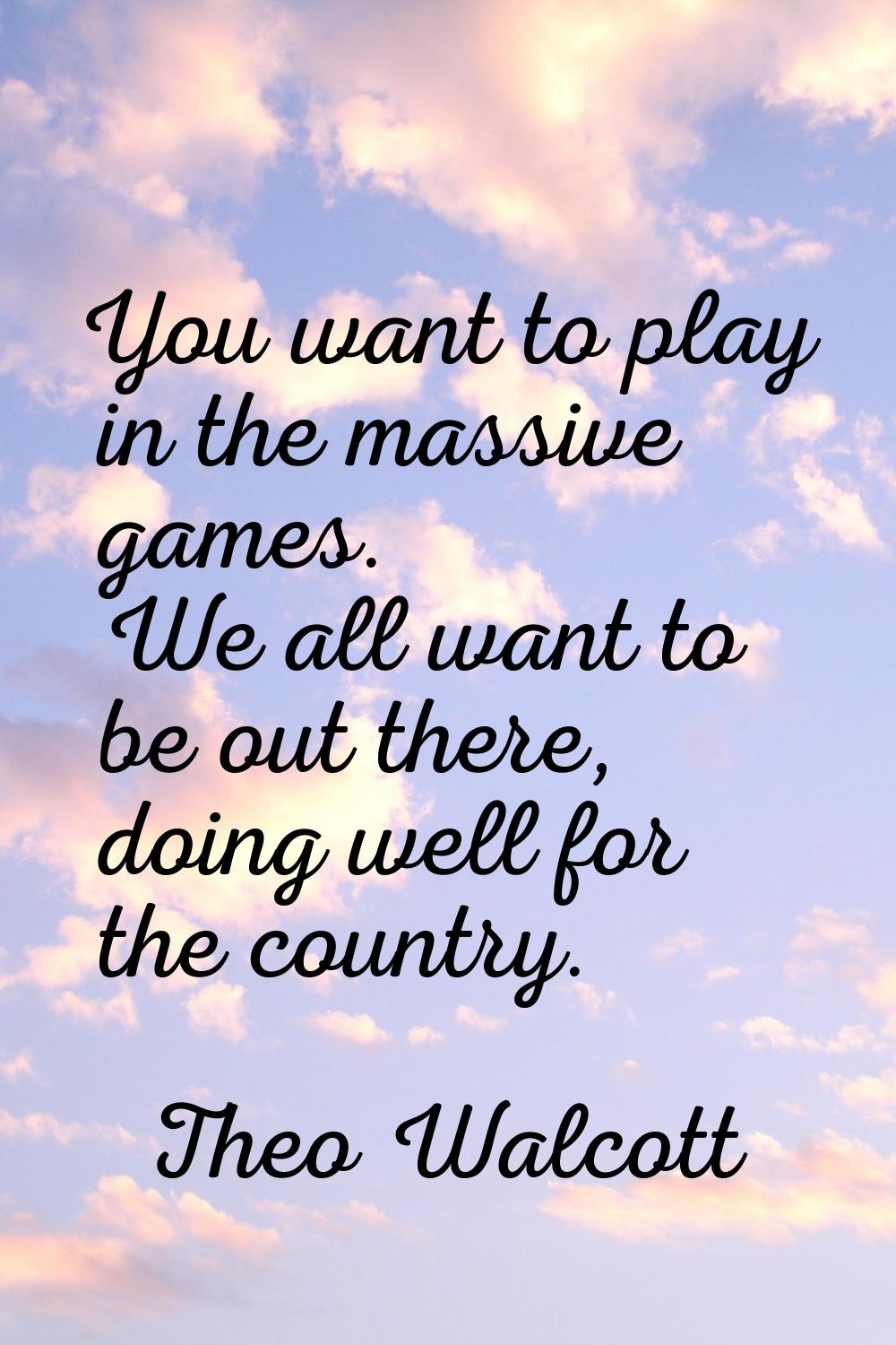 You want to play in the massive games. We all want to be out there, doing well for the country.
