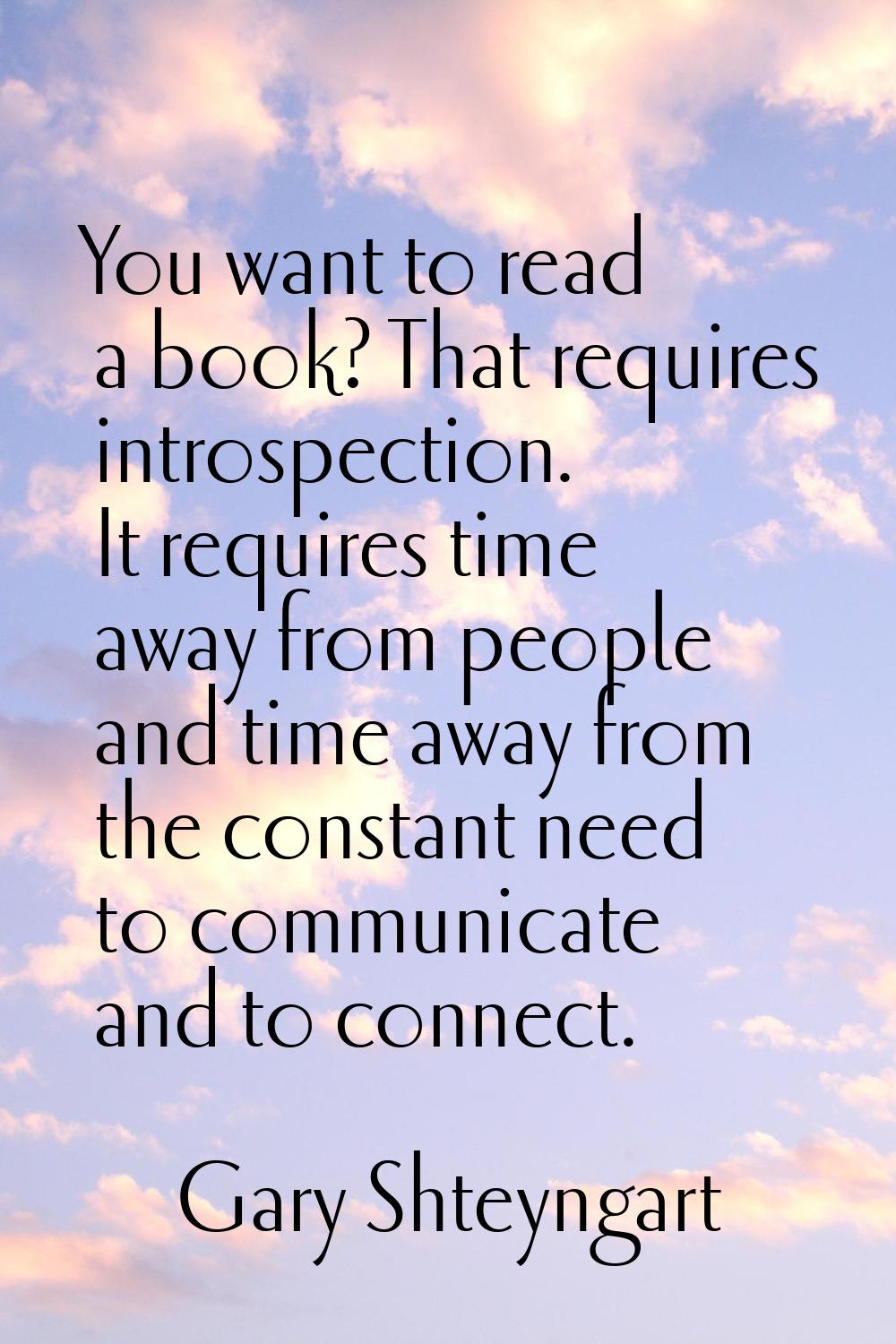 You want to read a book? That requires introspection. It requires time away from people and time aw