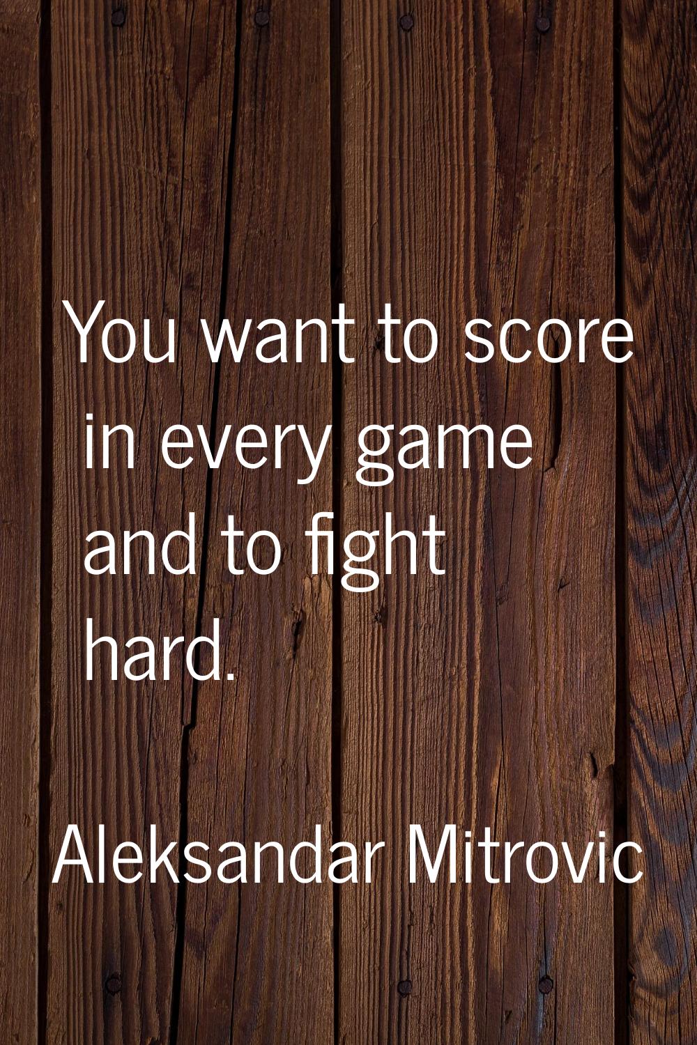 You want to score in every game and to fight hard.