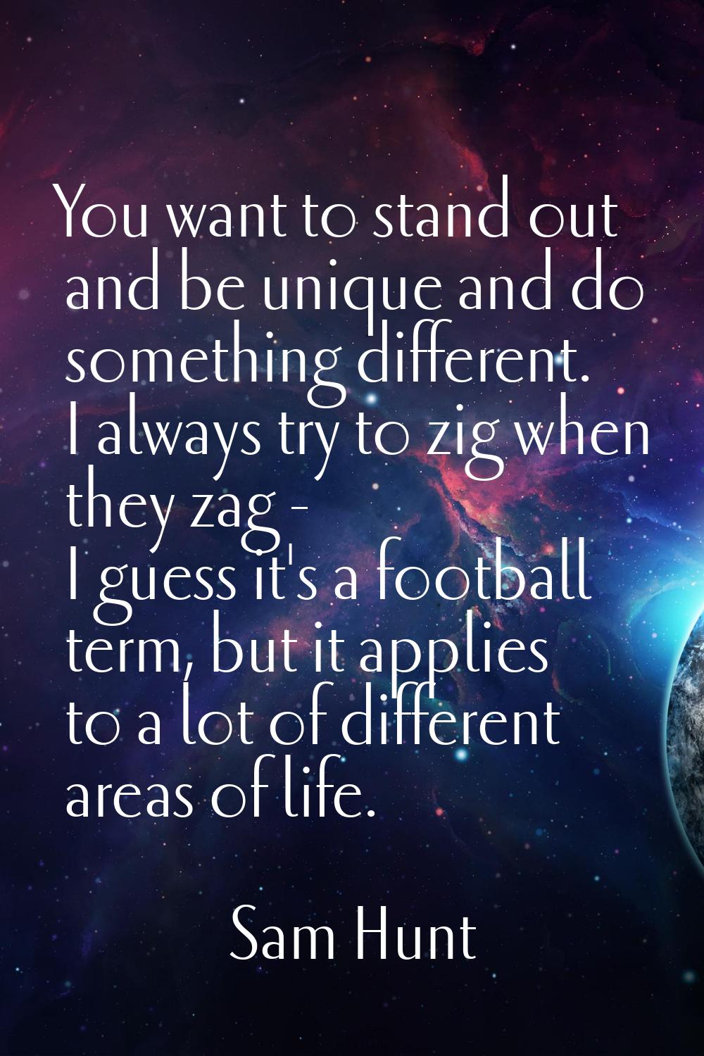 You want to stand out and be unique and do something different. I always try to zig when they zag -