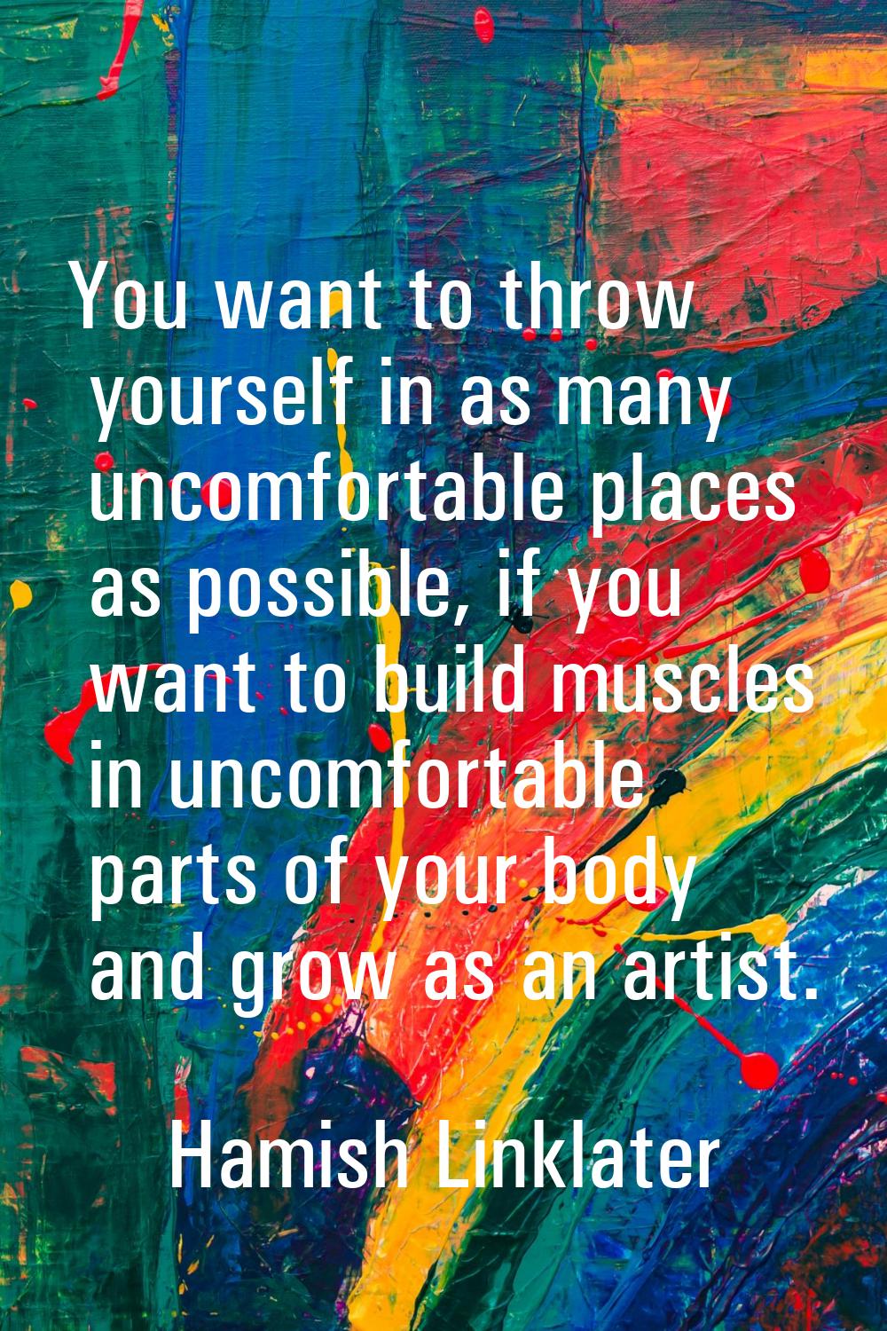 You want to throw yourself in as many uncomfortable places as possible, if you want to build muscle