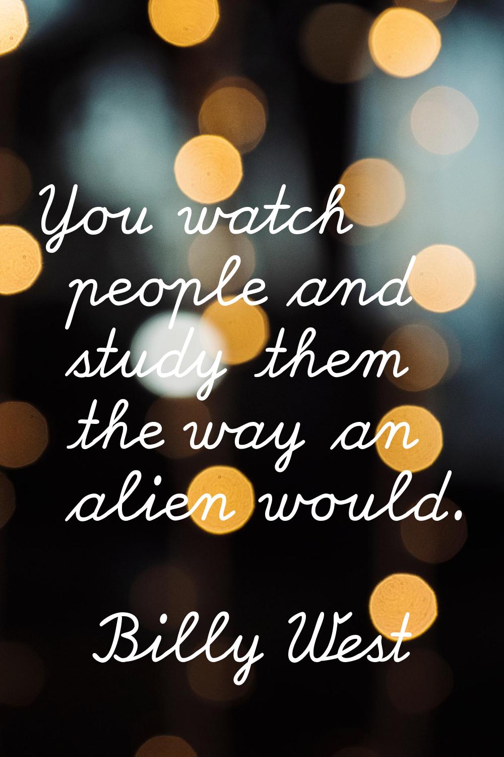 You watch people and study them the way an alien would.