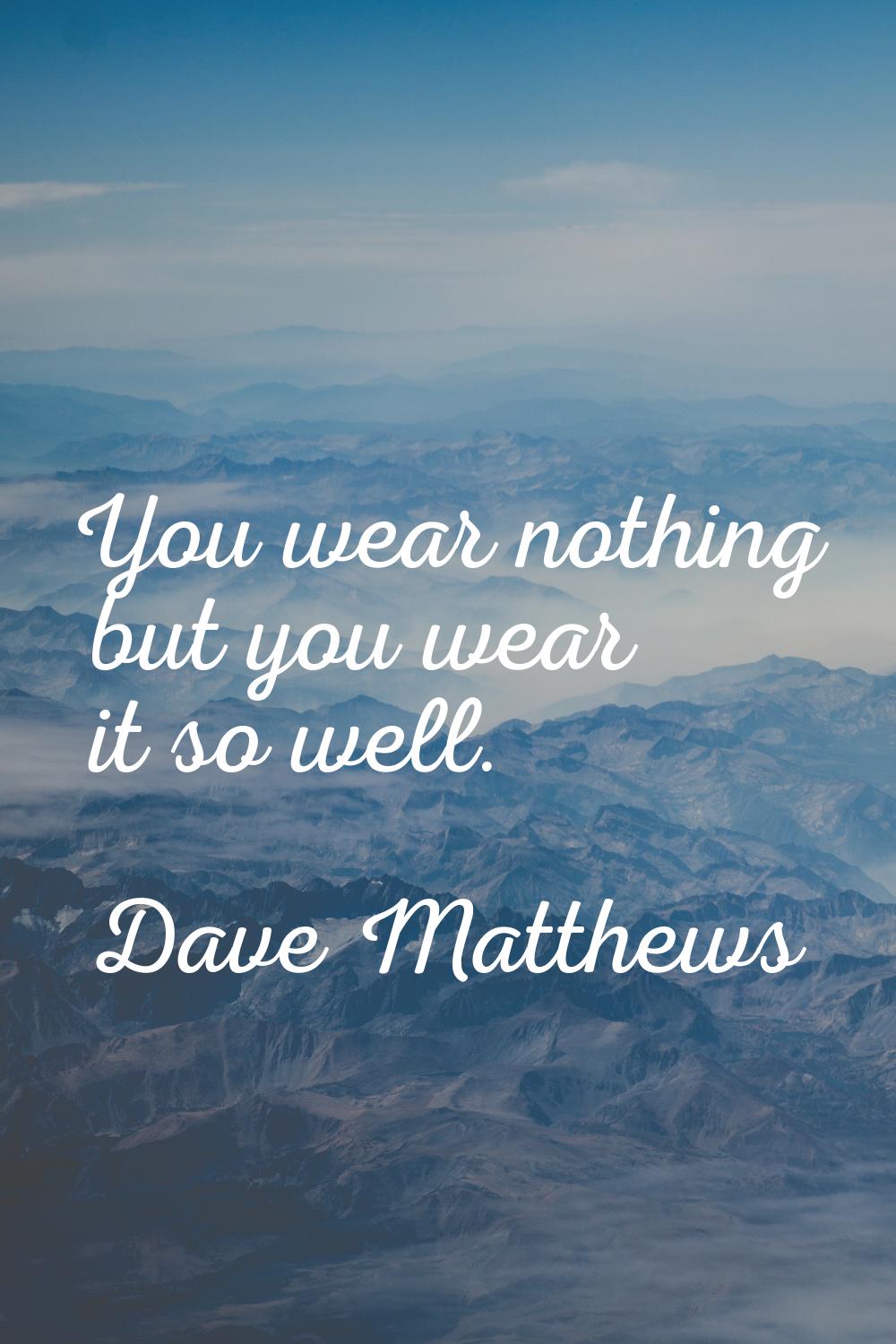 You wear nothing but you wear it so well.