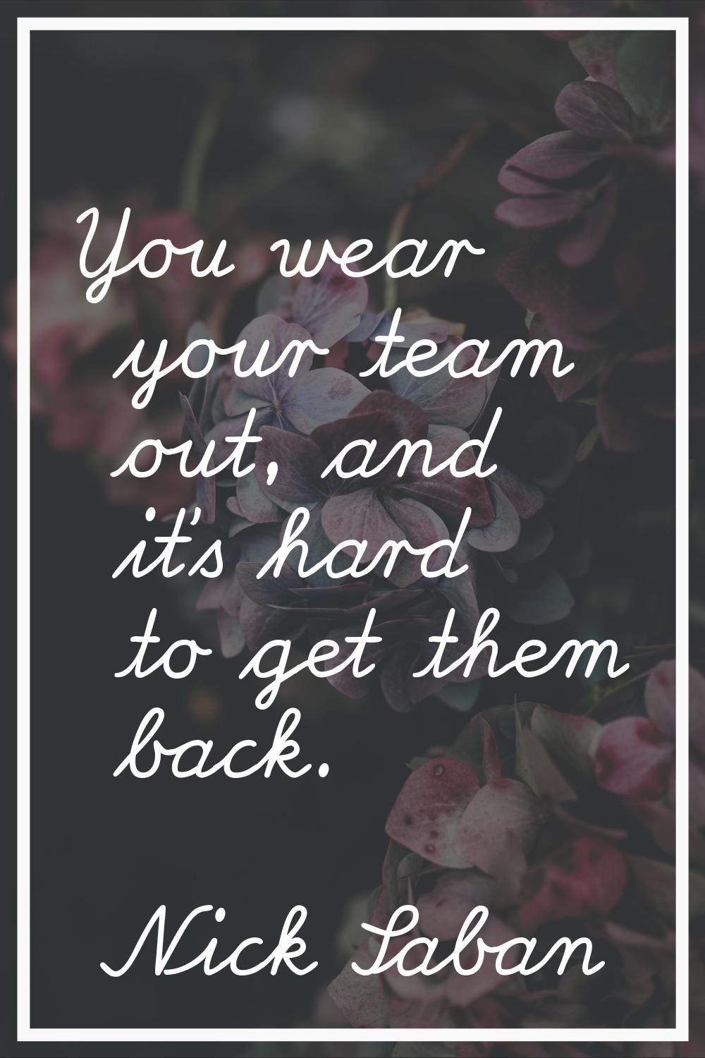 You wear your team out, and it's hard to get them back.