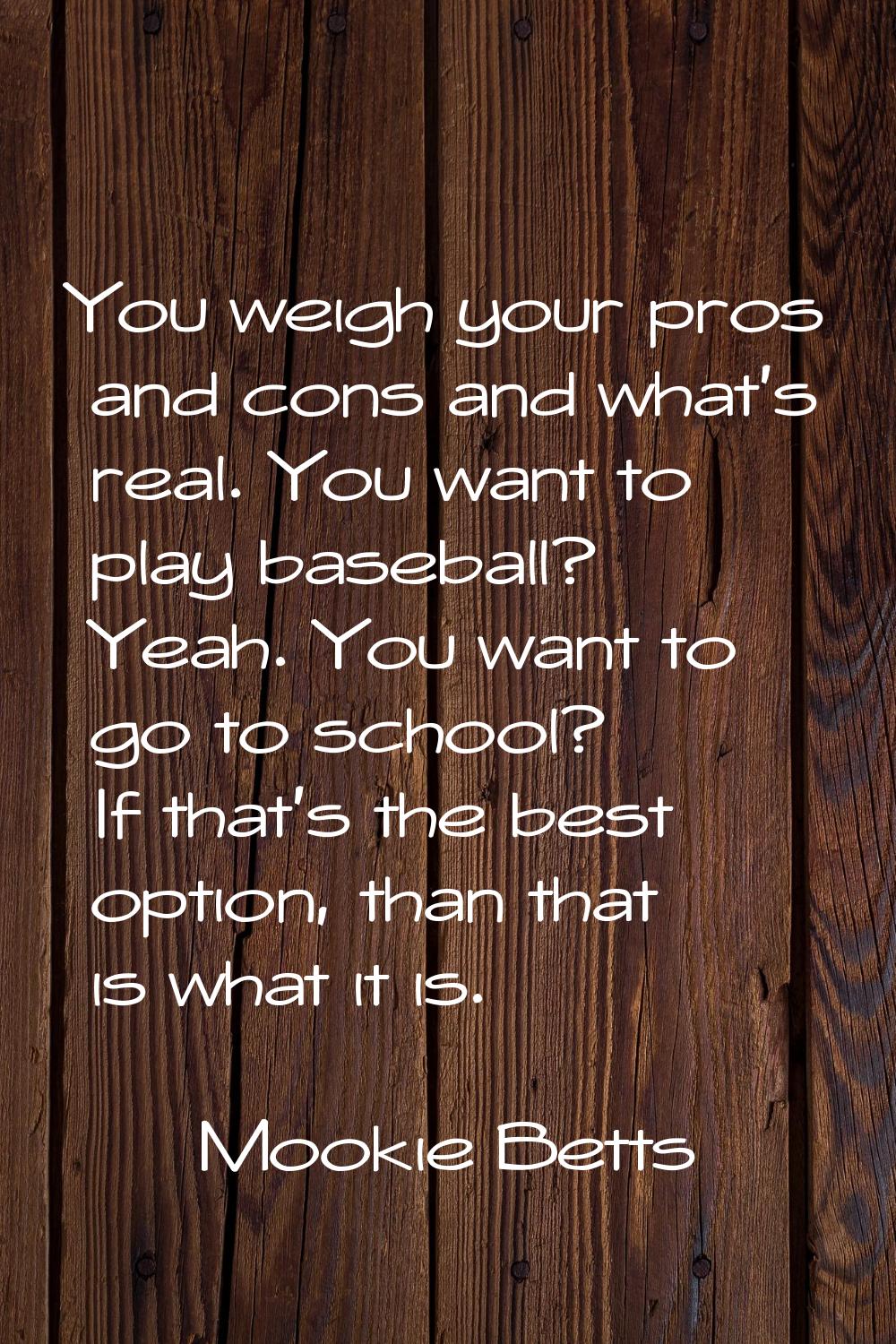 You weigh your pros and cons and what's real. You want to play baseball? Yeah. You want to go to sc
