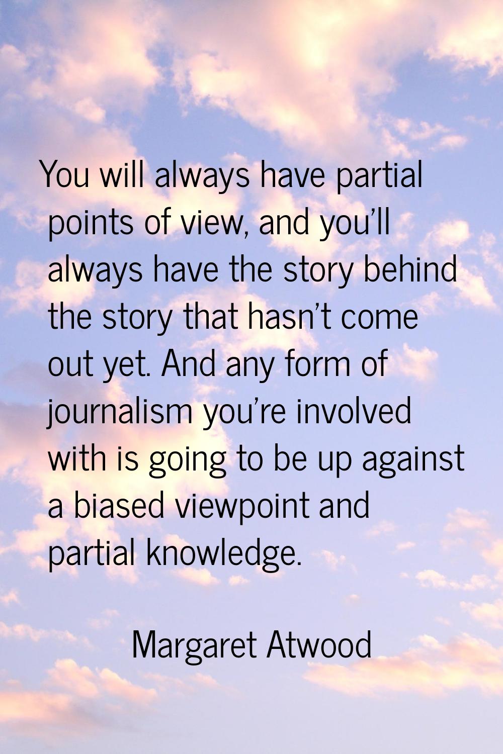 You will always have partial points of view, and you'll always have the story behind the story that