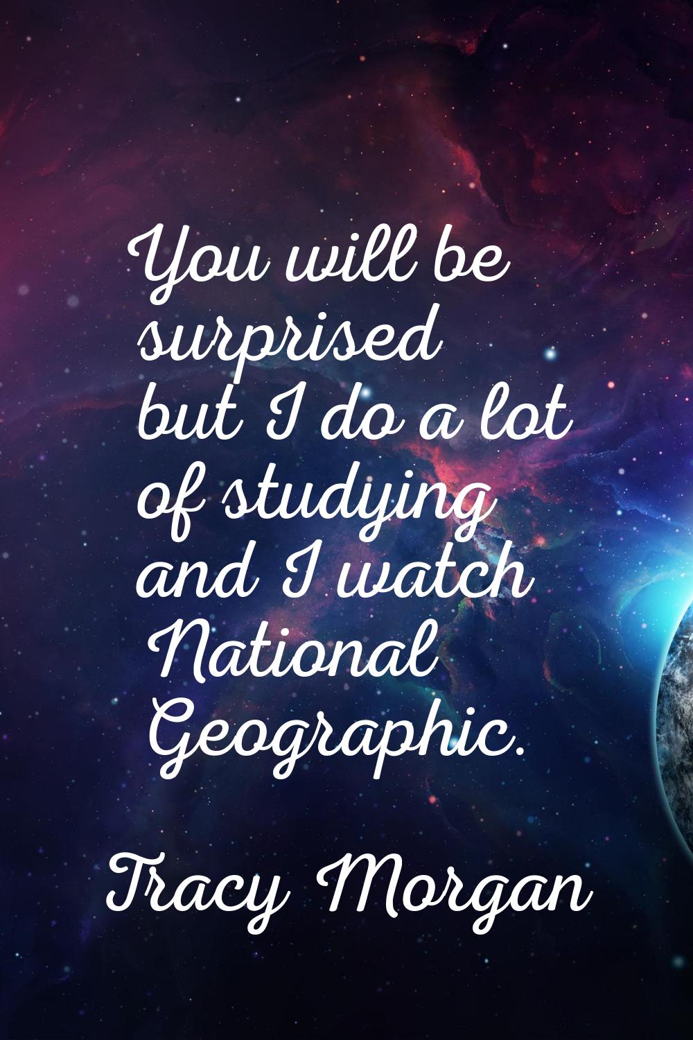You will be surprised but I do a lot of studying and I watch National Geographic.