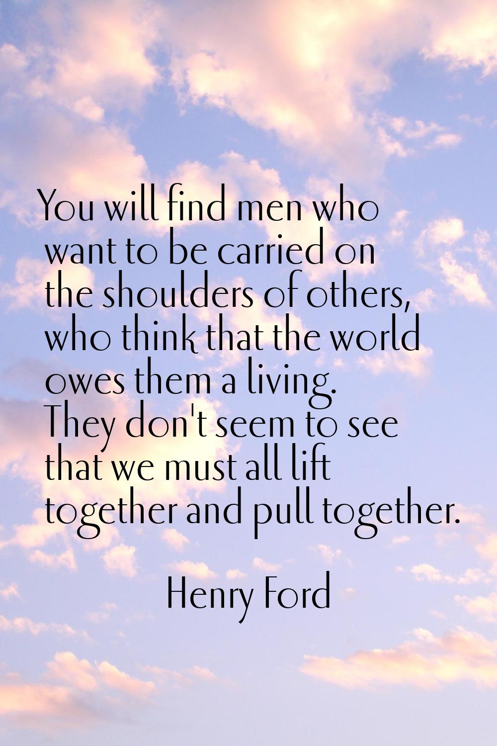 You will find men who want to be carried on the shoulders of others, who think that the world owes 