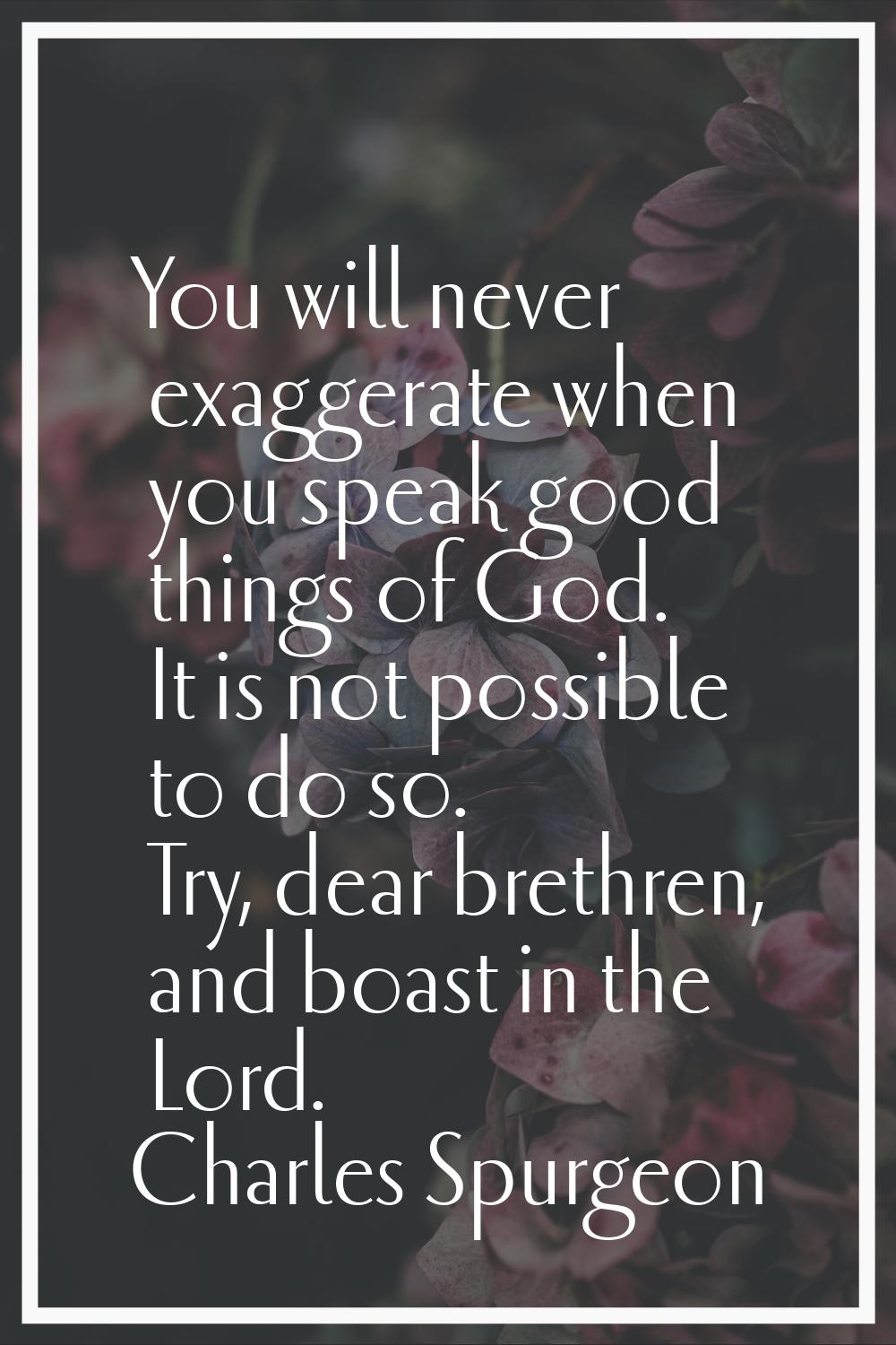 You will never exaggerate when you speak good things of God. It is not possible to do so. Try, dear