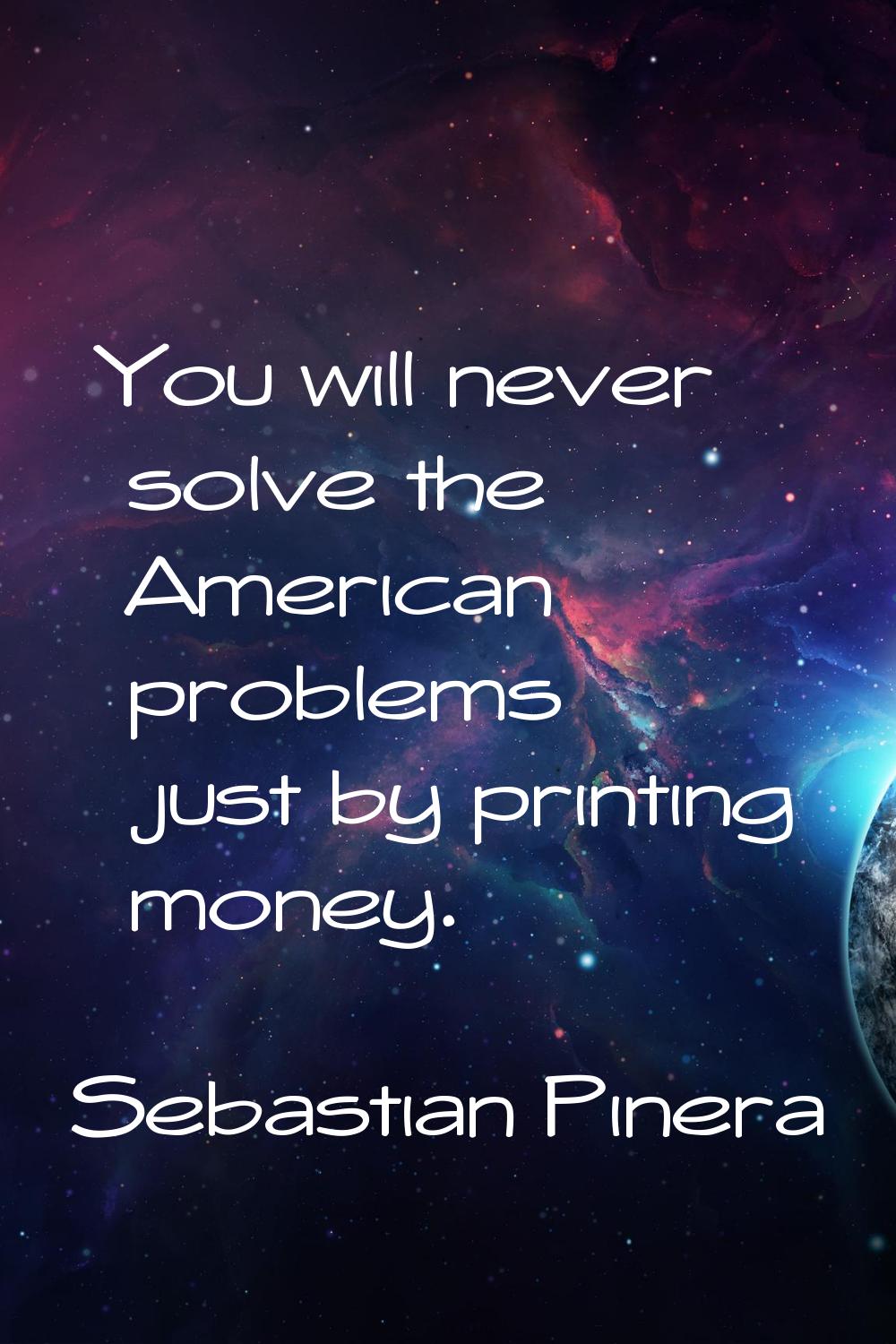 You will never solve the American problems just by printing money.