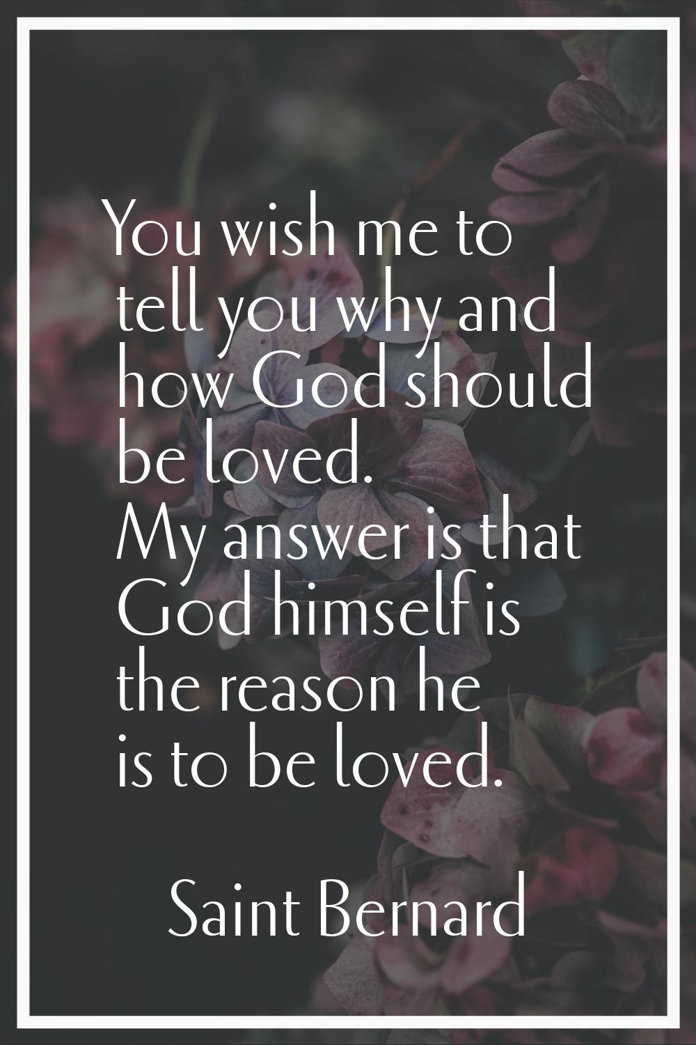 You wish me to tell you why and how God should be loved. My answer is that God himself is the reaso
