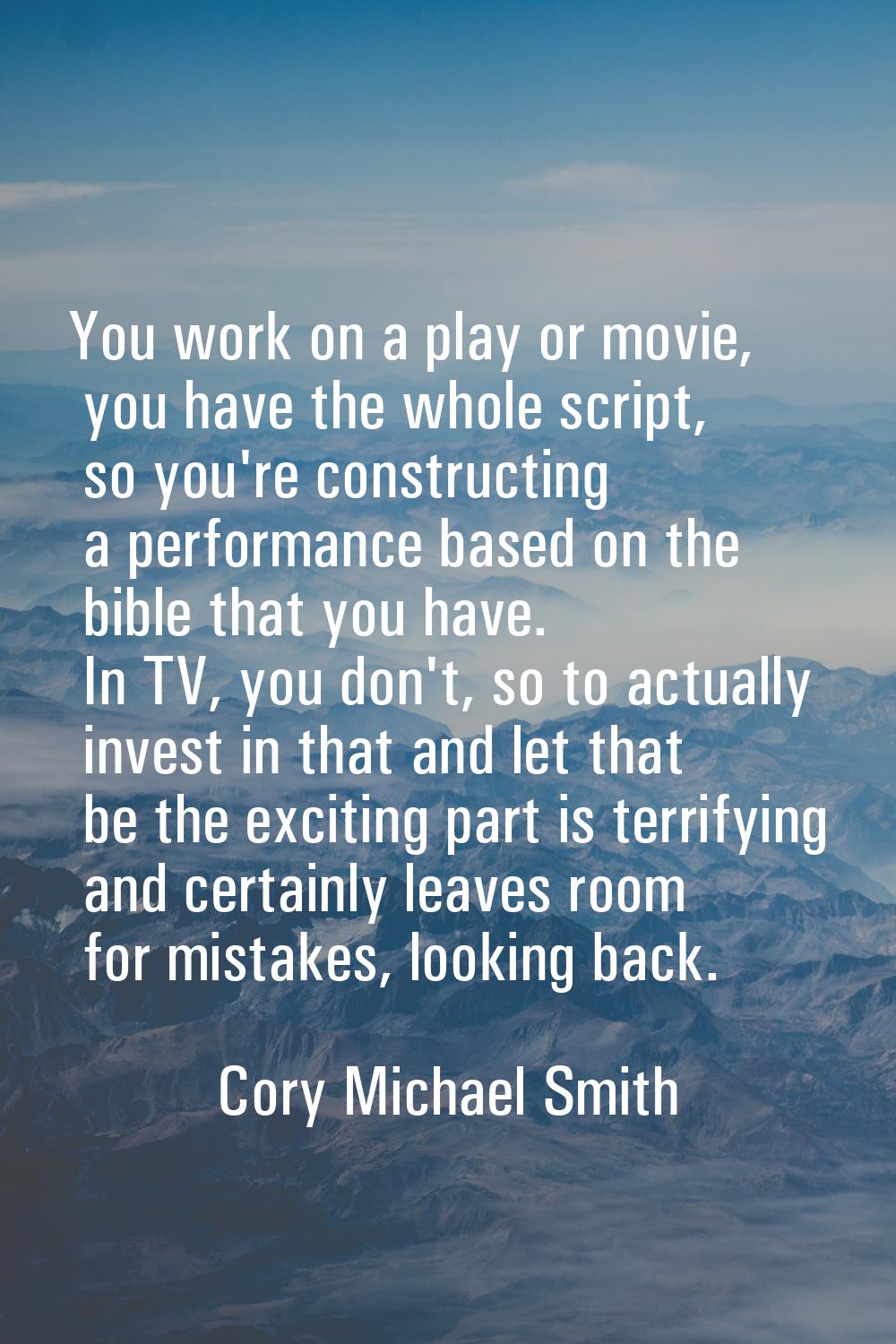 You work on a play or movie, you have the whole script, so you're constructing a performance based 