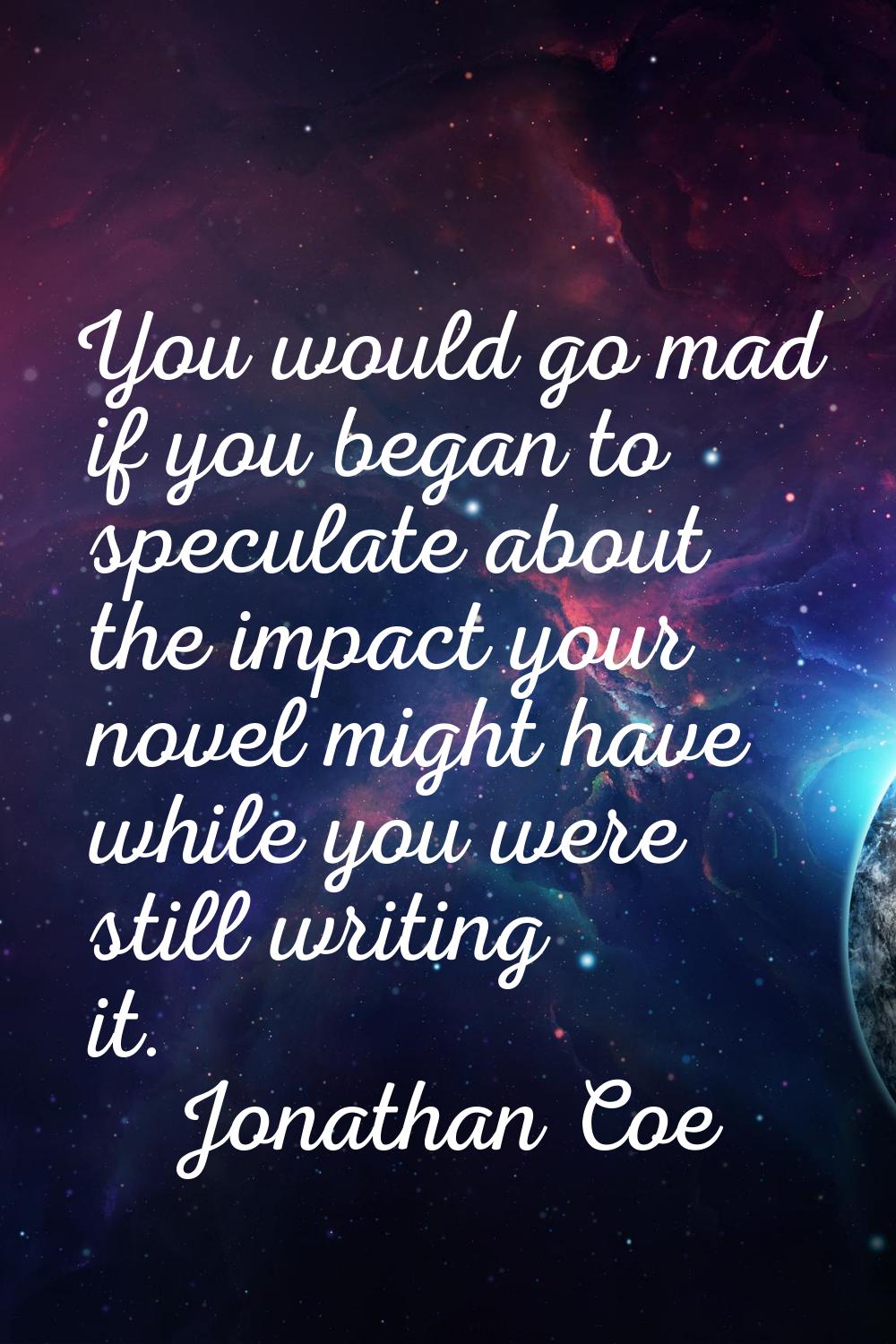 You would go mad if you began to speculate about the impact your novel might have while you were st