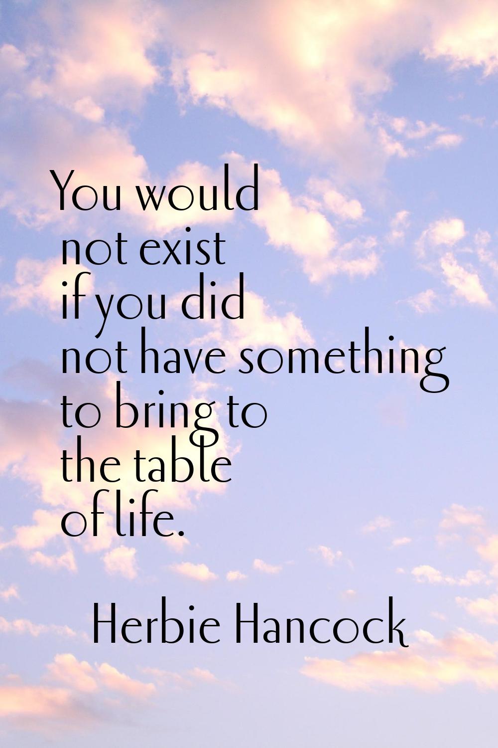 You would not exist if you did not have something to bring to the table of life.