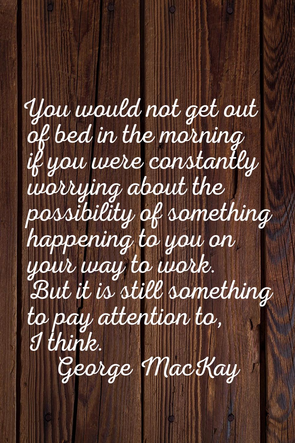 You would not get out of bed in the morning if you were constantly worrying about the possibility o