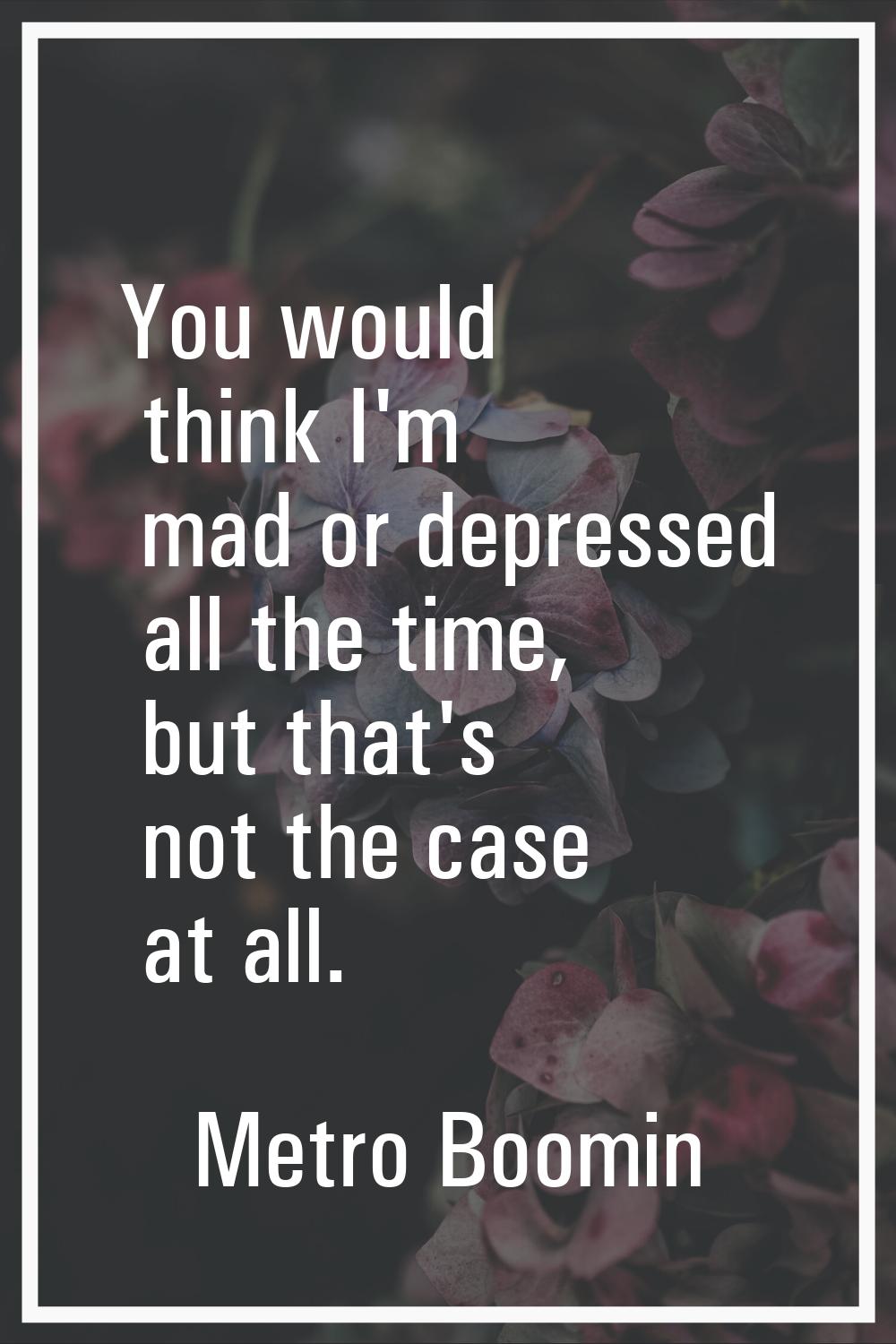 You would think I'm mad or depressed all the time, but that's not the case at all.