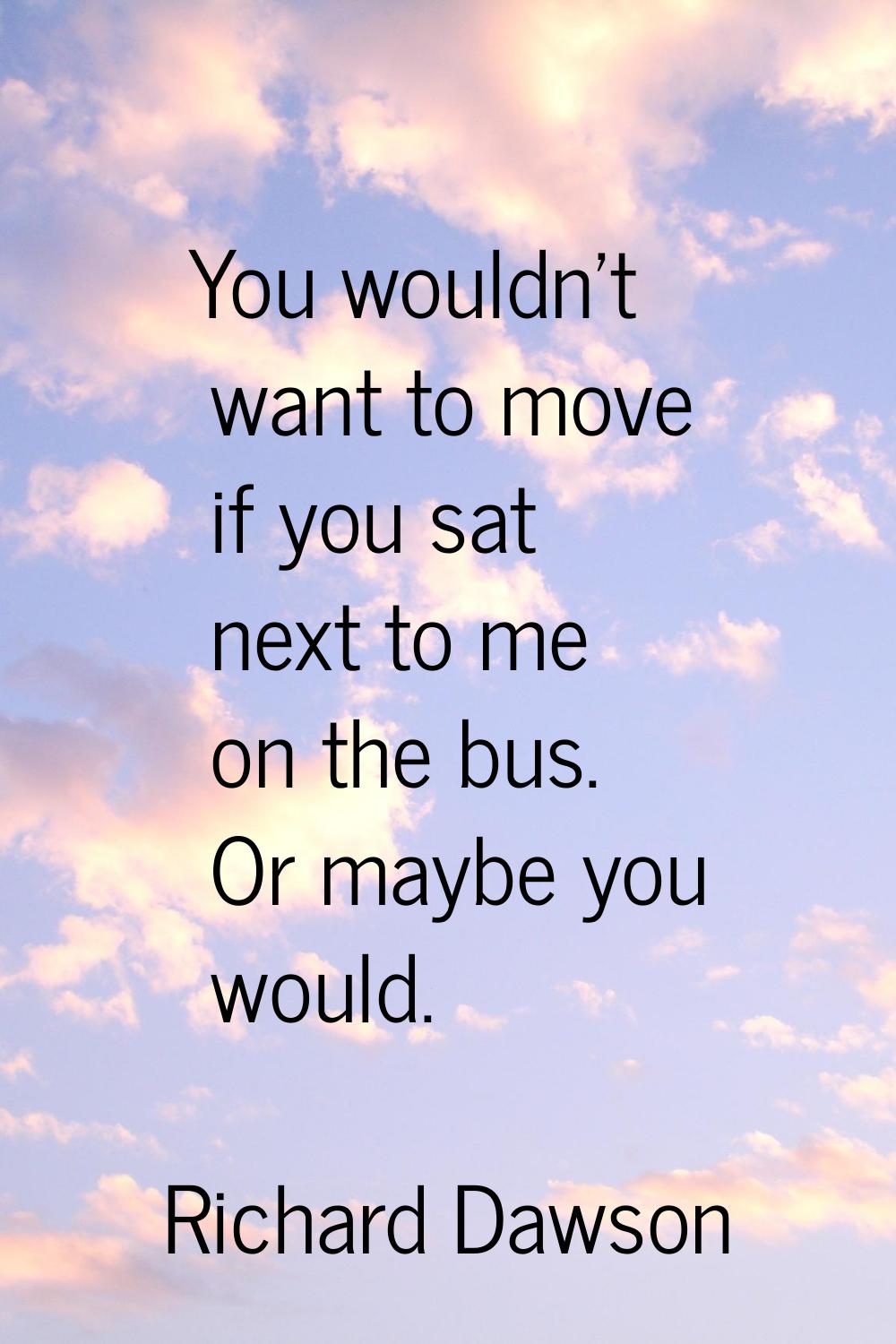 You wouldn't want to move if you sat next to me on the bus. Or maybe you would.
