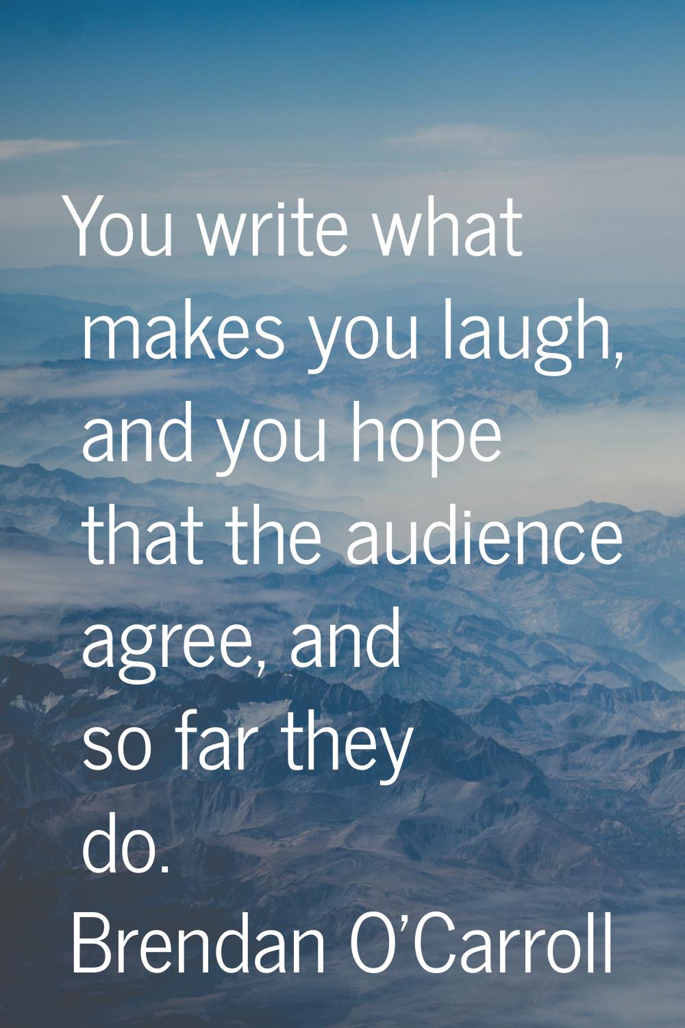 You write what makes you laugh, and you hope that the audience agree, and so far they do.