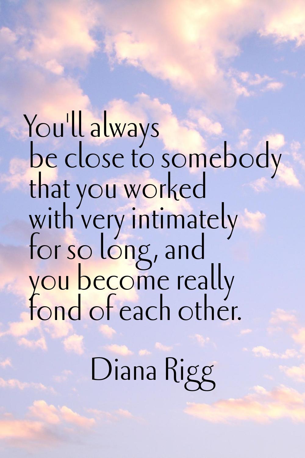 You'll always be close to somebody that you worked with very intimately for so long, and you become