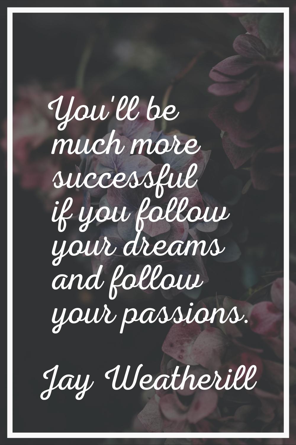 You'll be much more successful if you follow your dreams and follow your passions.