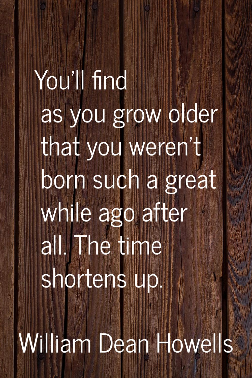 You'll find as you grow older that you weren't born such a great while ago after all. The time shor