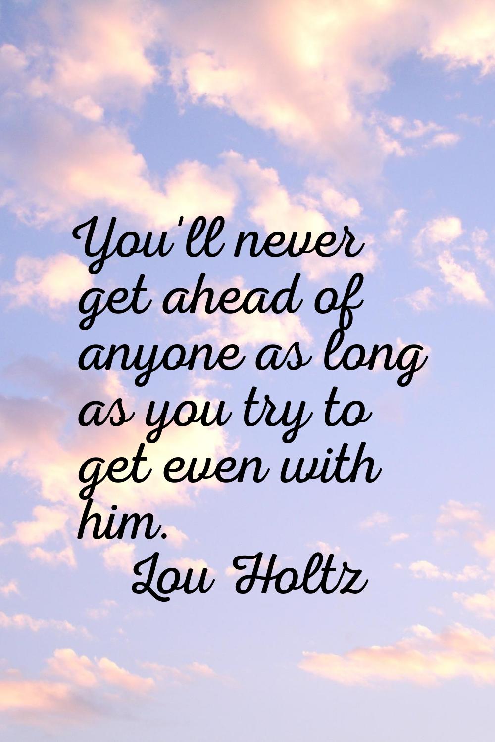 You'll never get ahead of anyone as long as you try to get even with him.