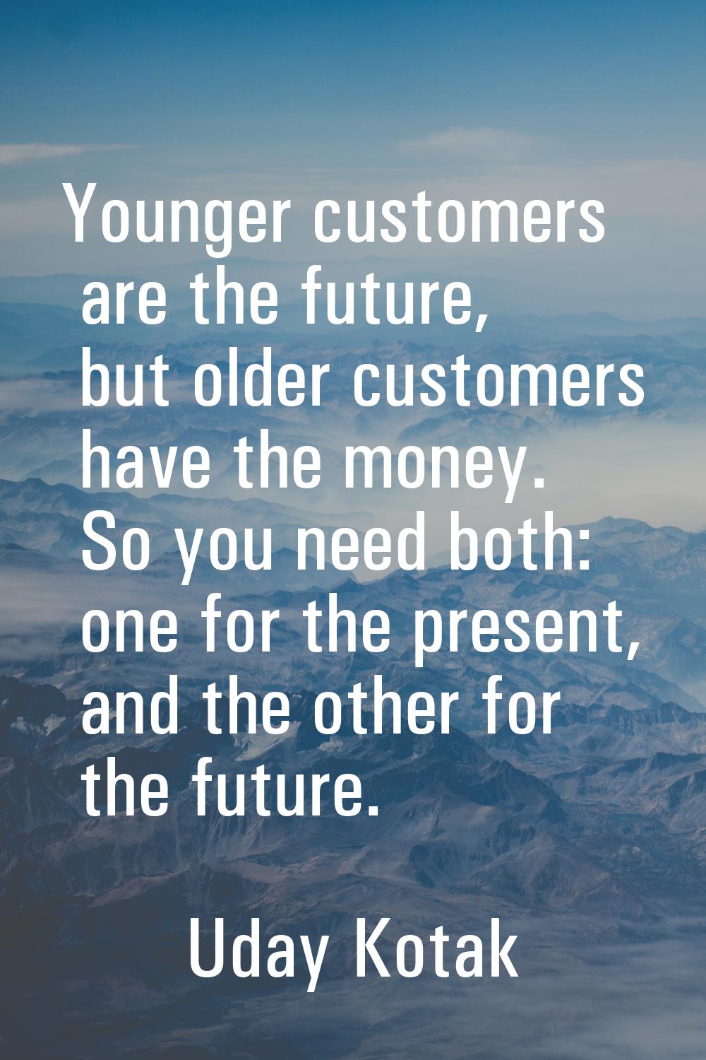 Younger customers are the future, but older customers have the money. So you need both: one for the