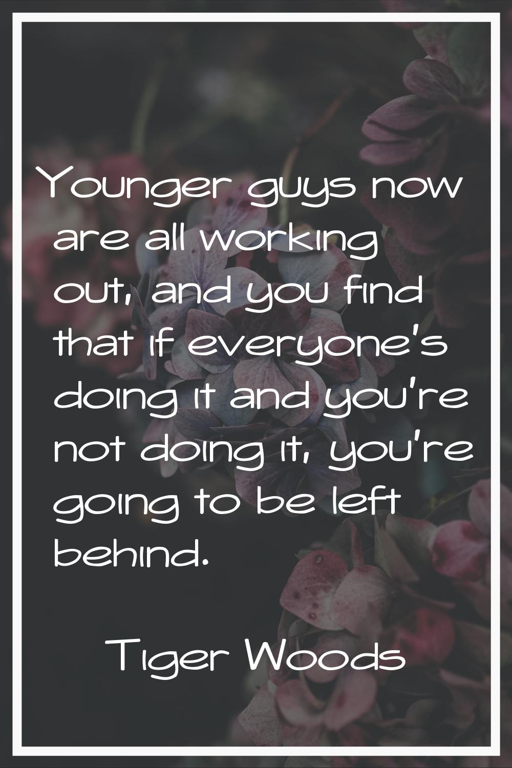 Younger guys now are all working out, and you find that if everyone's doing it and you're not doing