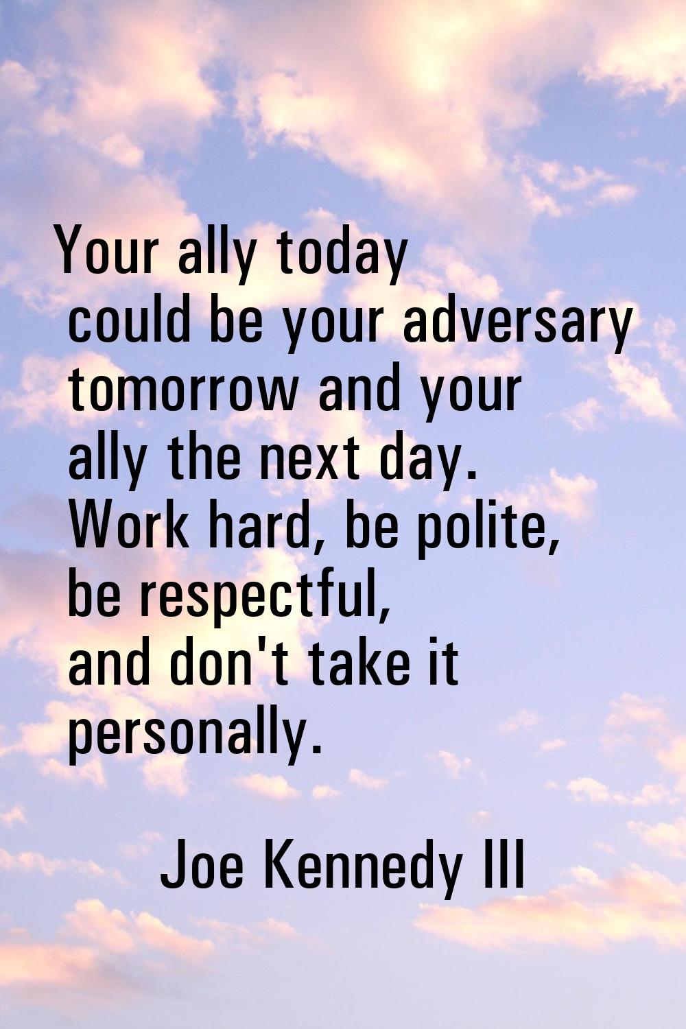 Your ally today could be your adversary tomorrow and your ally the next day. Work hard, be polite, 