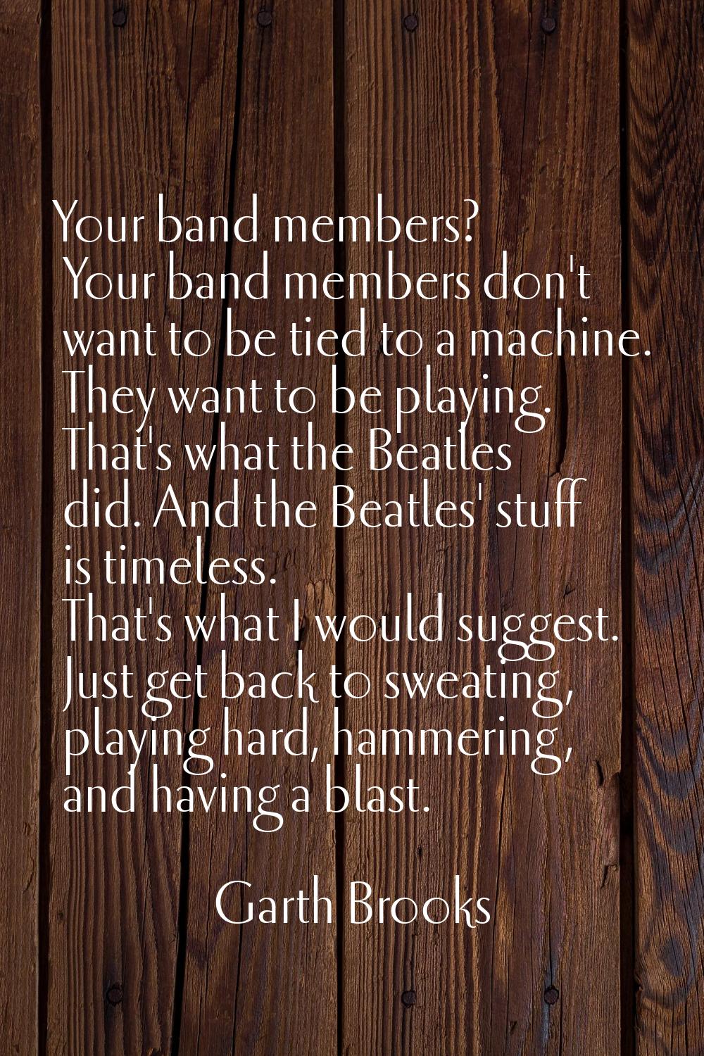 Your band members? Your band members don't want to be tied to a machine. They want to be playing. T