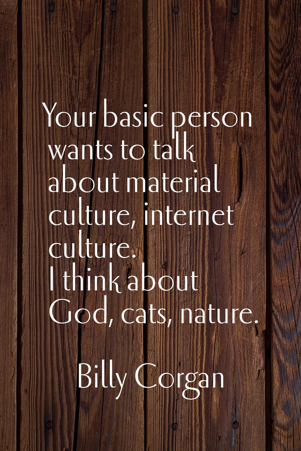 Your basic person wants to talk about material culture, internet culture. I think about God, cats, 