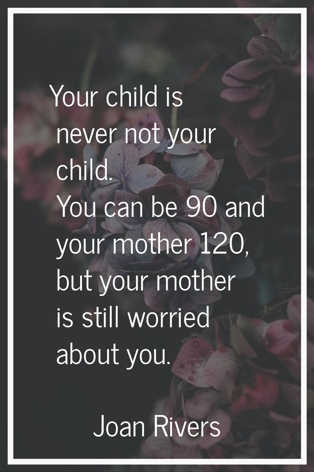 Your child is never not your child. You can be 90 and your mother 120, but your mother is still wor