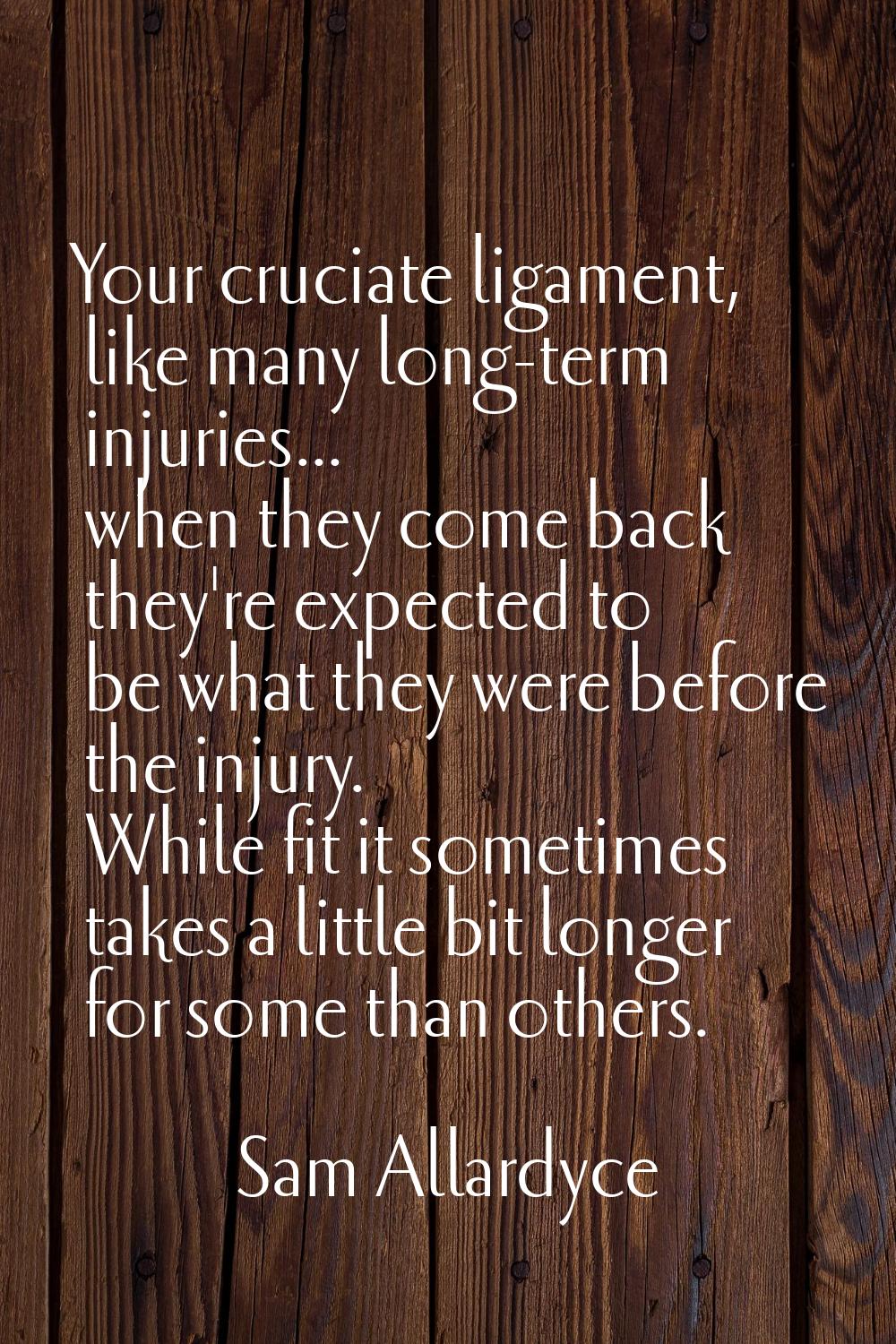 Your cruciate ligament, like many long-term injuries... when they come back they're expected to be 