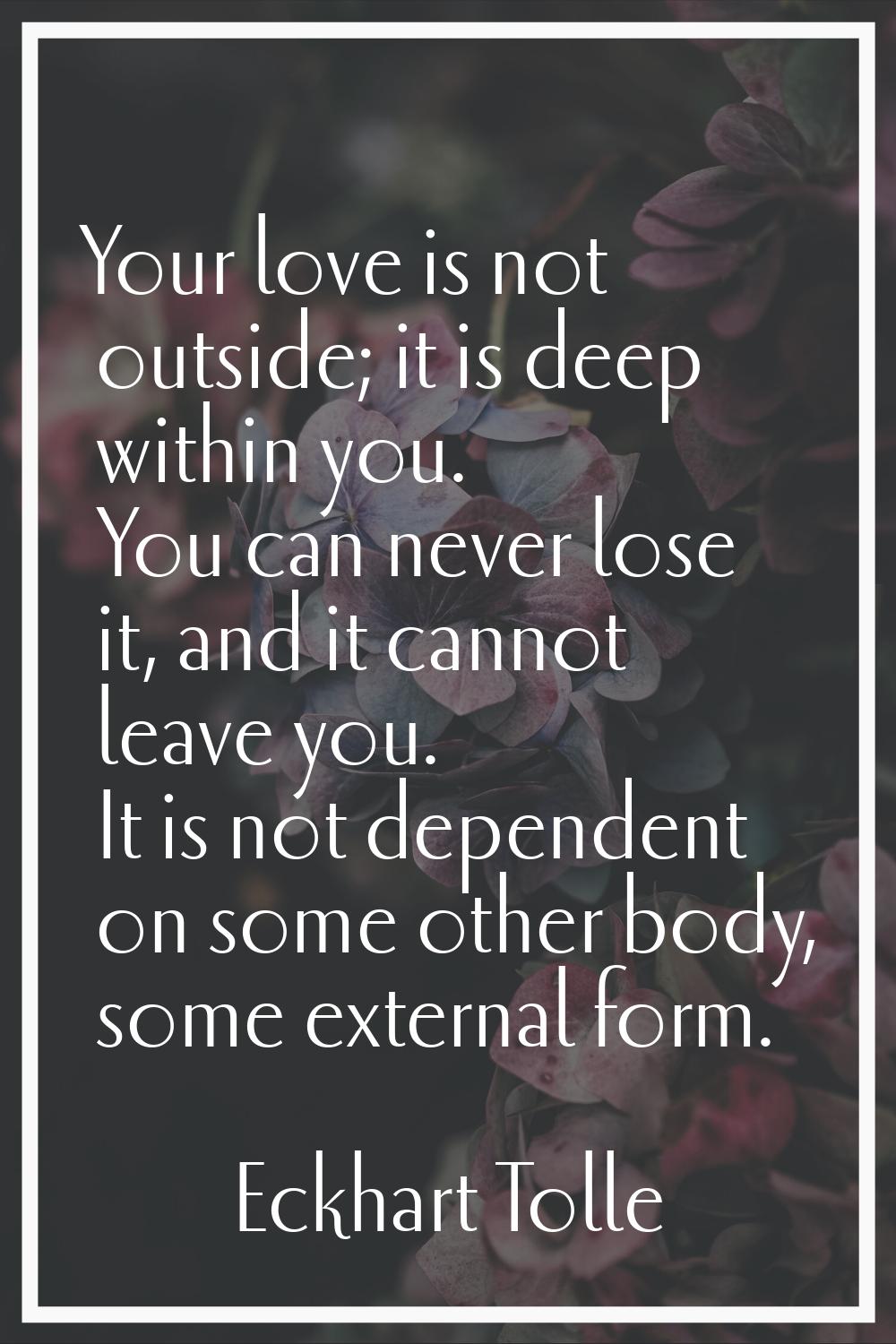 Your love is not outside; it is deep within you. You can never lose it, and it cannot leave you. It