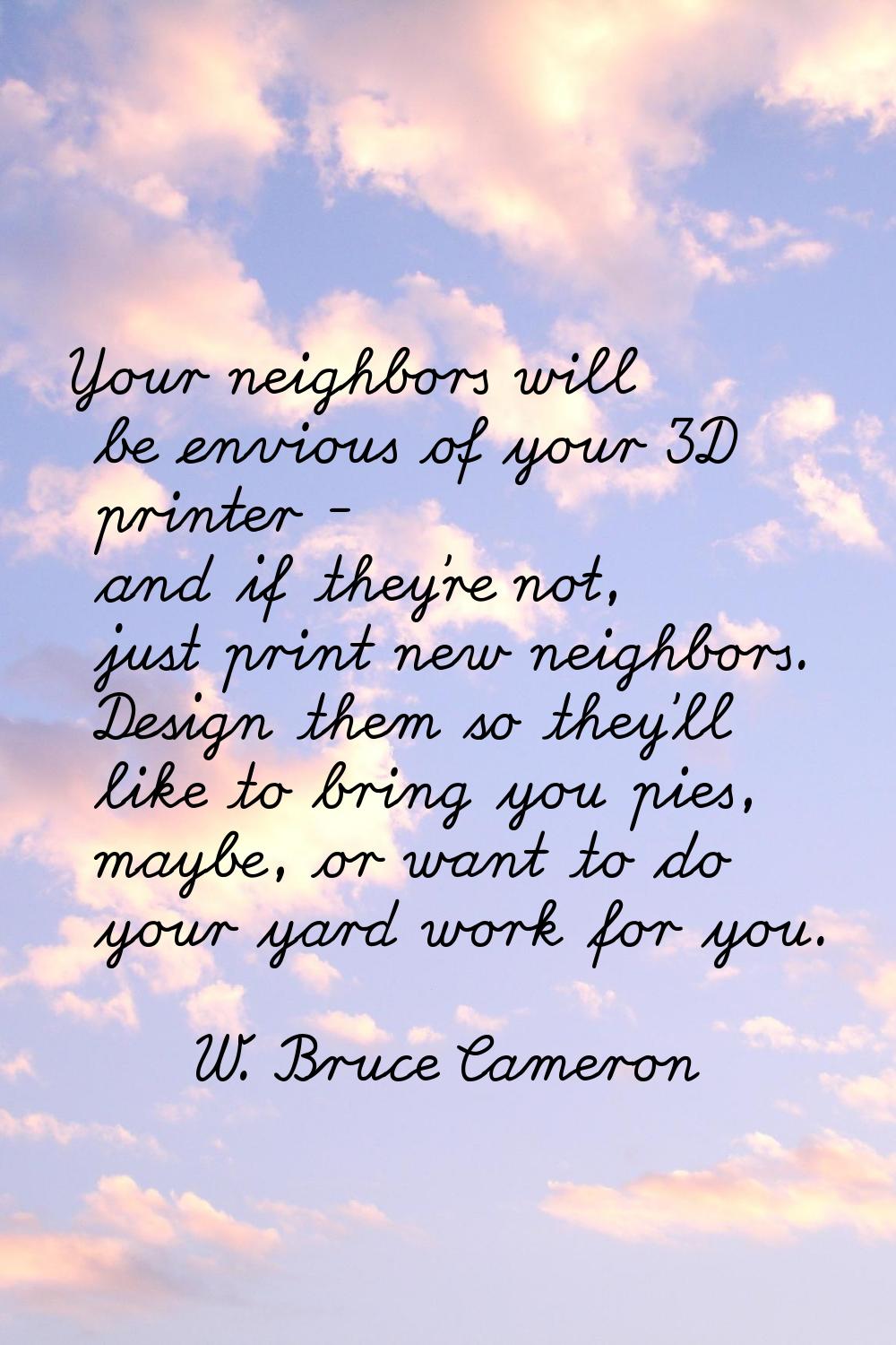 Your neighbors will be envious of your 3D printer - and if they're not, just print new neighbors. D