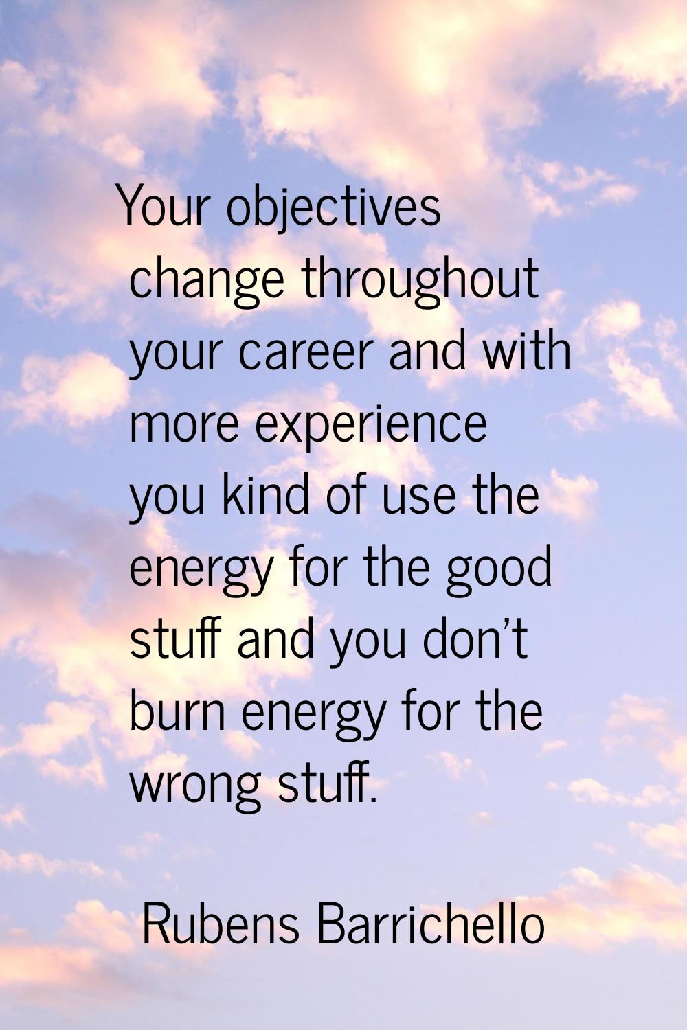 Your objectives change throughout your career and with more experience you kind of use the energy f