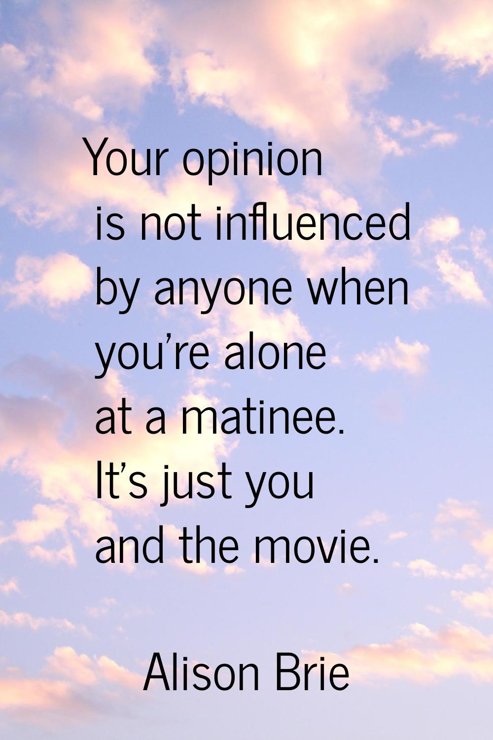 Your opinion is not influenced by anyone when you're alone at a matinee. It's just you and the movi