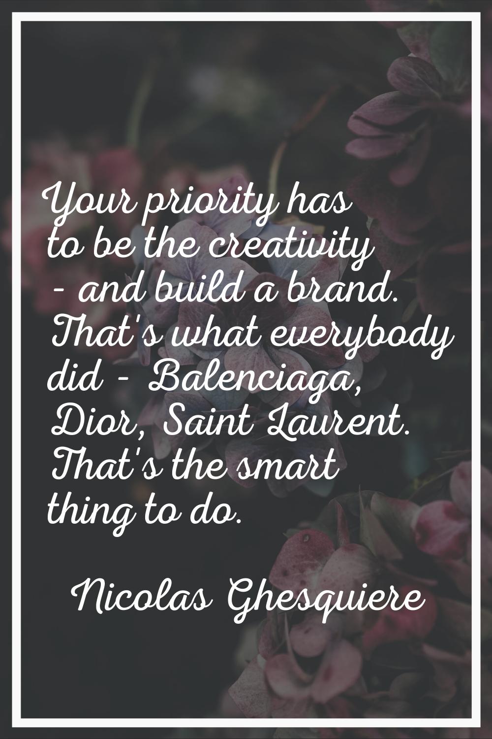 Your priority has to be the creativity - and build a brand. That's what everybody did - Balenciaga,