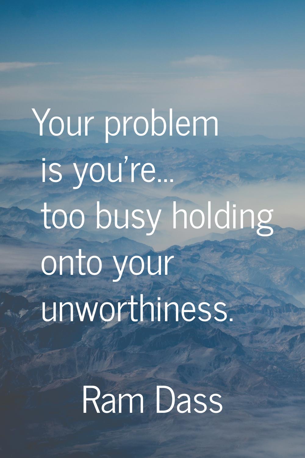 Your problem is you're... too busy holding onto your unworthiness.