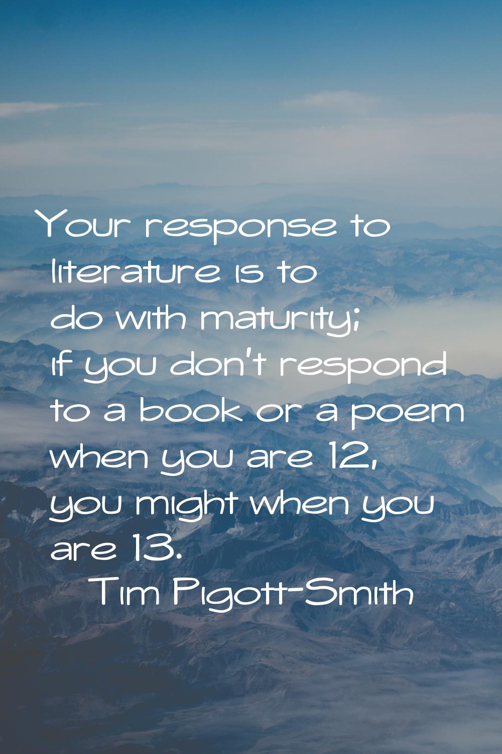 Your response to literature is to do with maturity; if you don't respond to a book or a poem when y