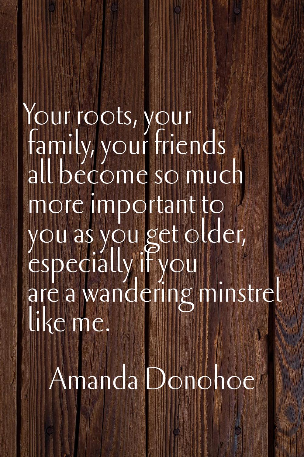 Your roots, your family, your friends all become so much more important to you as you get older, es