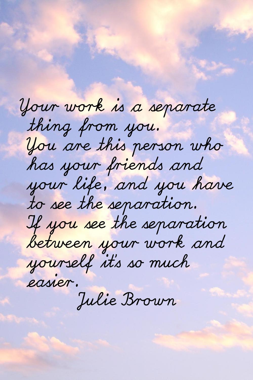 Your work is a separate thing from you. You are this person who has your friends and your life, and