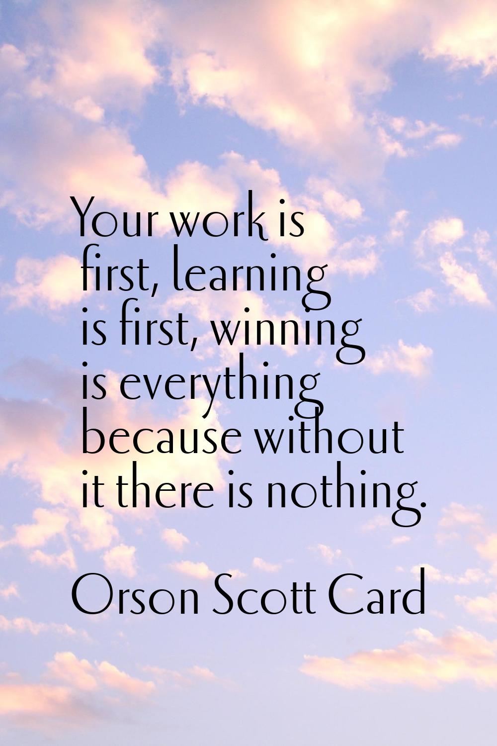 Your work is first, learning is first, winning is everything because without it there is nothing.