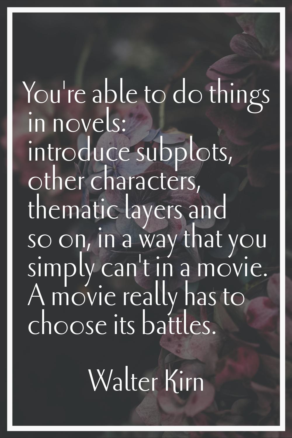 You're able to do things in novels: introduce subplots, other characters, thematic layers and so on