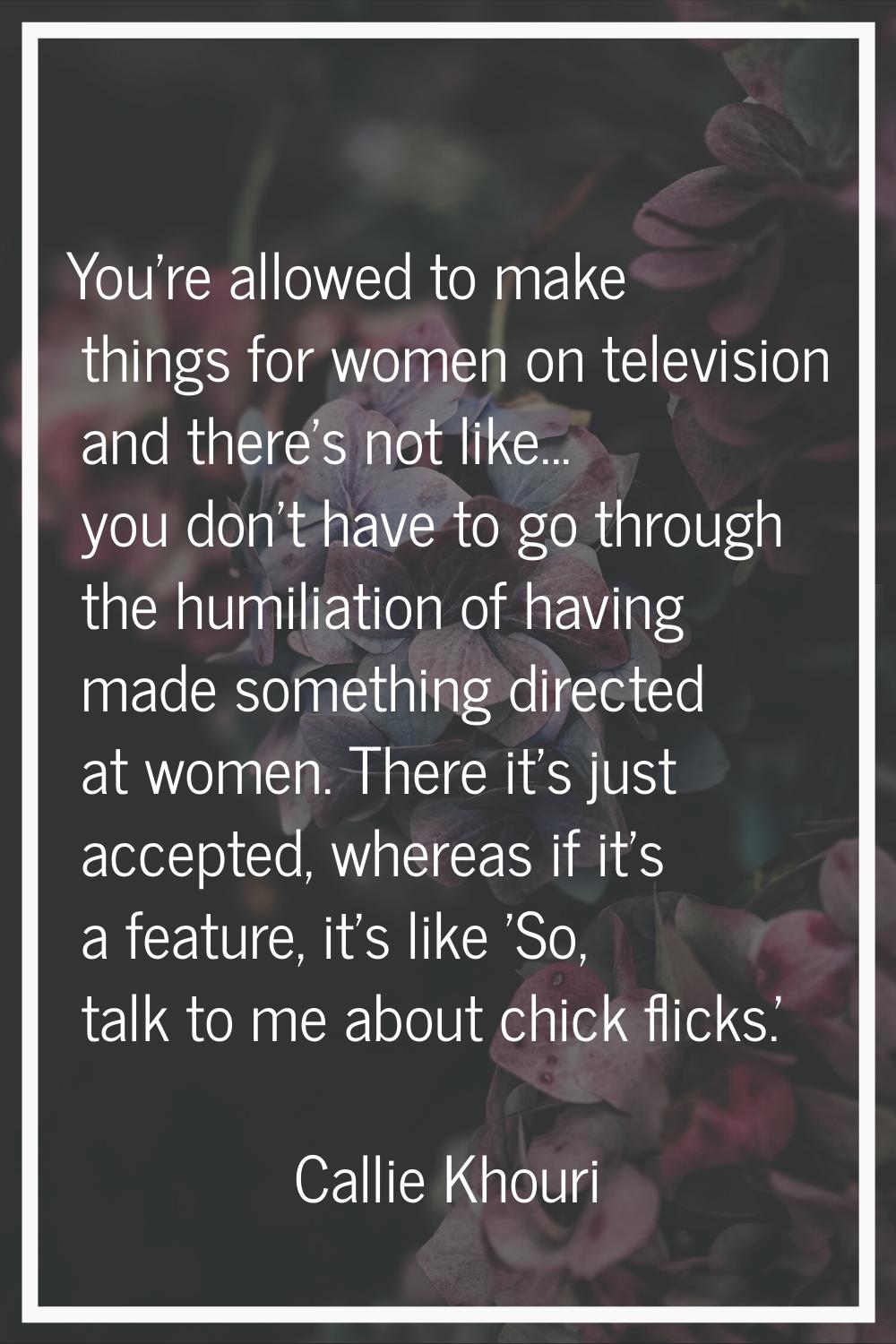 You're allowed to make things for women on television and there's not like... you don't have to go 
